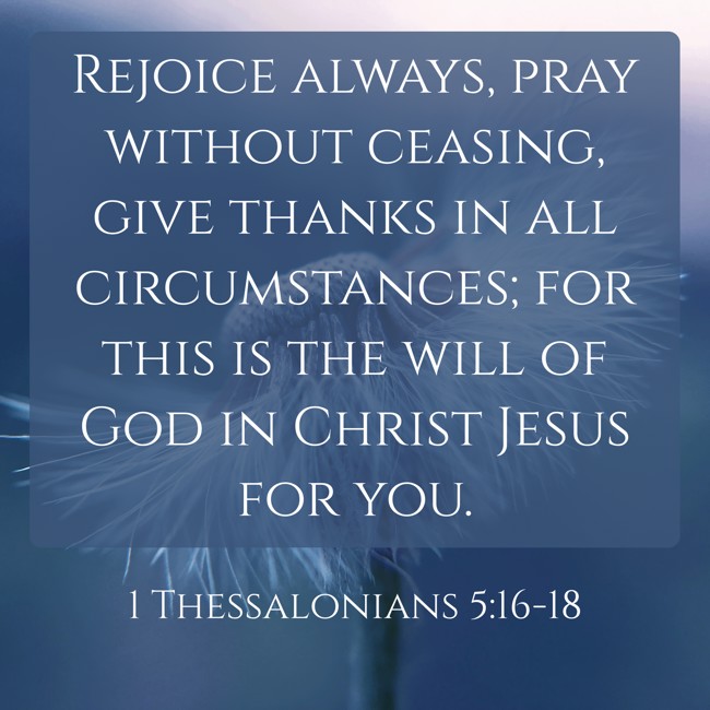 Rejoice always, pray without ceasing, give thanks in all circumstances; for this is the will of God in Christ Jesus for you. - 1 Thessalonians 5:16-18