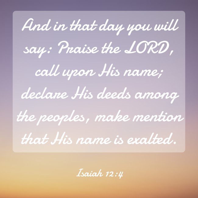 And in that day you will say: Praise the LORD, call upon His name; declare His deeds among the peoples, make mention that His name is exalted. - Isaiah 12:4