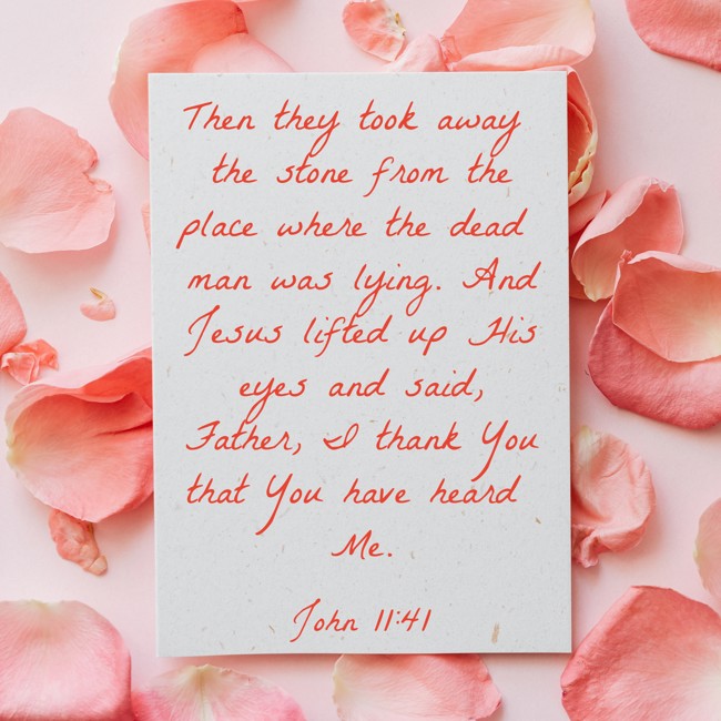 Then they took away the stone from the place where the dead man was lying. And Jesus lifted up His eyes and said, Father, I thank You that You have heard Me. - John 11:41