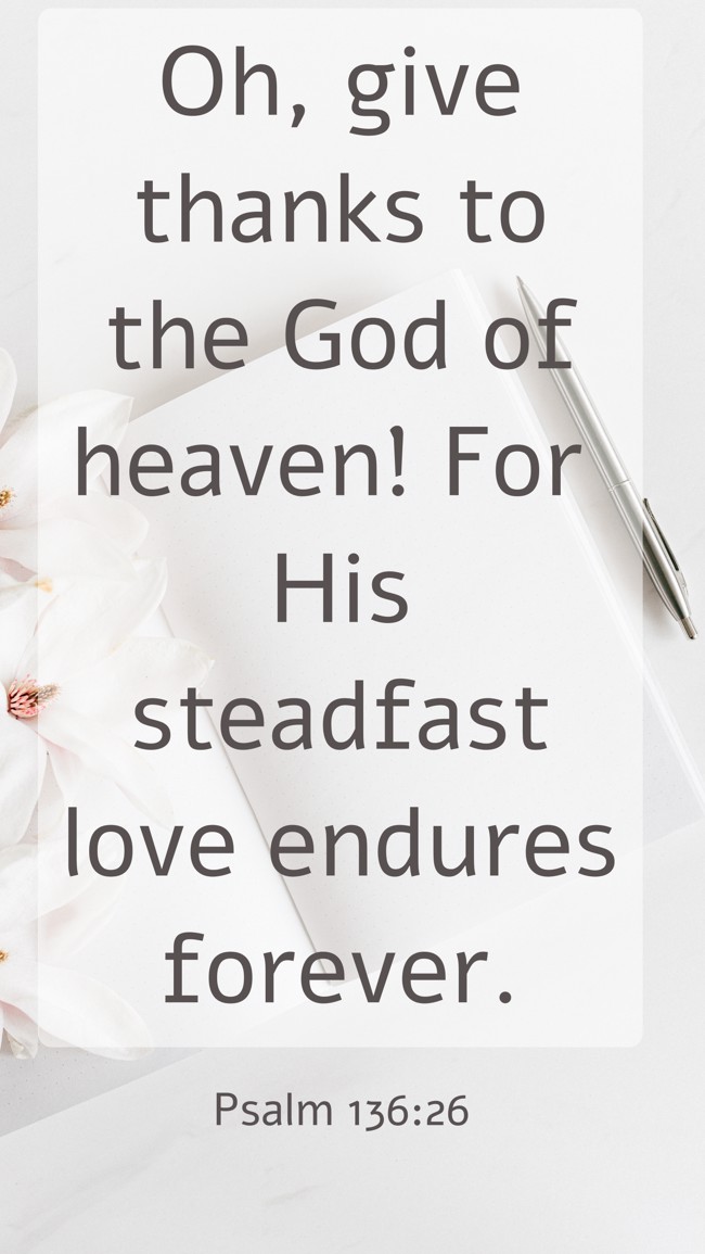 Oh, give thanks to the God of heaven! For His steadfast love endures forever. - Psalm 136:26