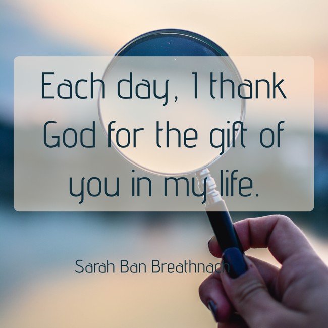 Each day, I thank God for the gift of you in my life. - Sarah Ban Breathnach