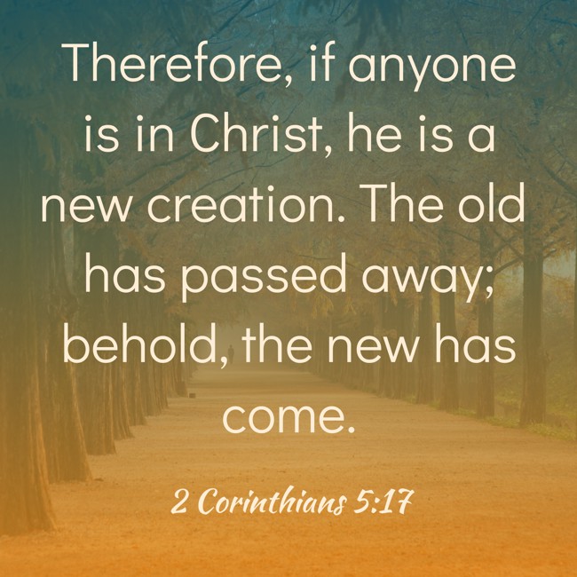 Therefore, if anyone is in Christ, he is a new creation. The old has passed away; behold, the new has come. - 2 Corinthians 5:17