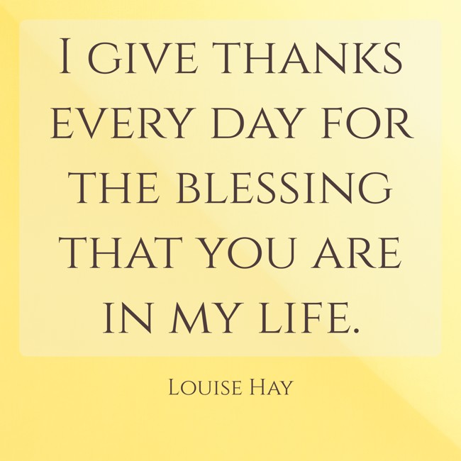 I give thanks every day for the blessing that you are in my life. - Louise Hay
