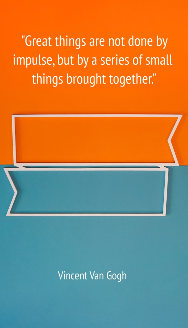 Great things are not done by impulse, but by a series of small things brought together. - Vincent Van Gogh