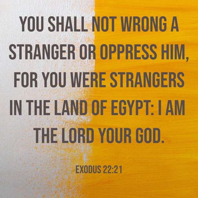 You shall not wrong a stranger or oppress him, for you were strangers in the land of Egypt: I am the LORD your God. - Exodus 22:21