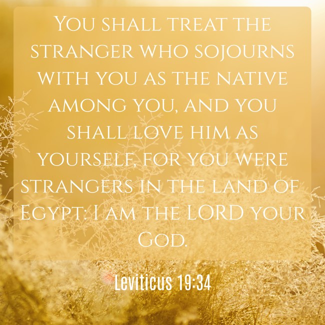 You shall treat the stranger who sojourns with you as the native among you, and you shall love him as yourself, for you were strangers in the land of Egypt: I am the LORD your God. - Leviticus 19:34