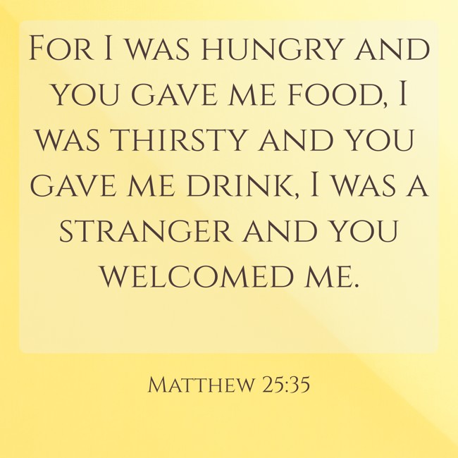 For I was hungry and you gave me food, I was thirsty and you gave me drink, I was a stranger and you welcomed me. - Matthew 25:35