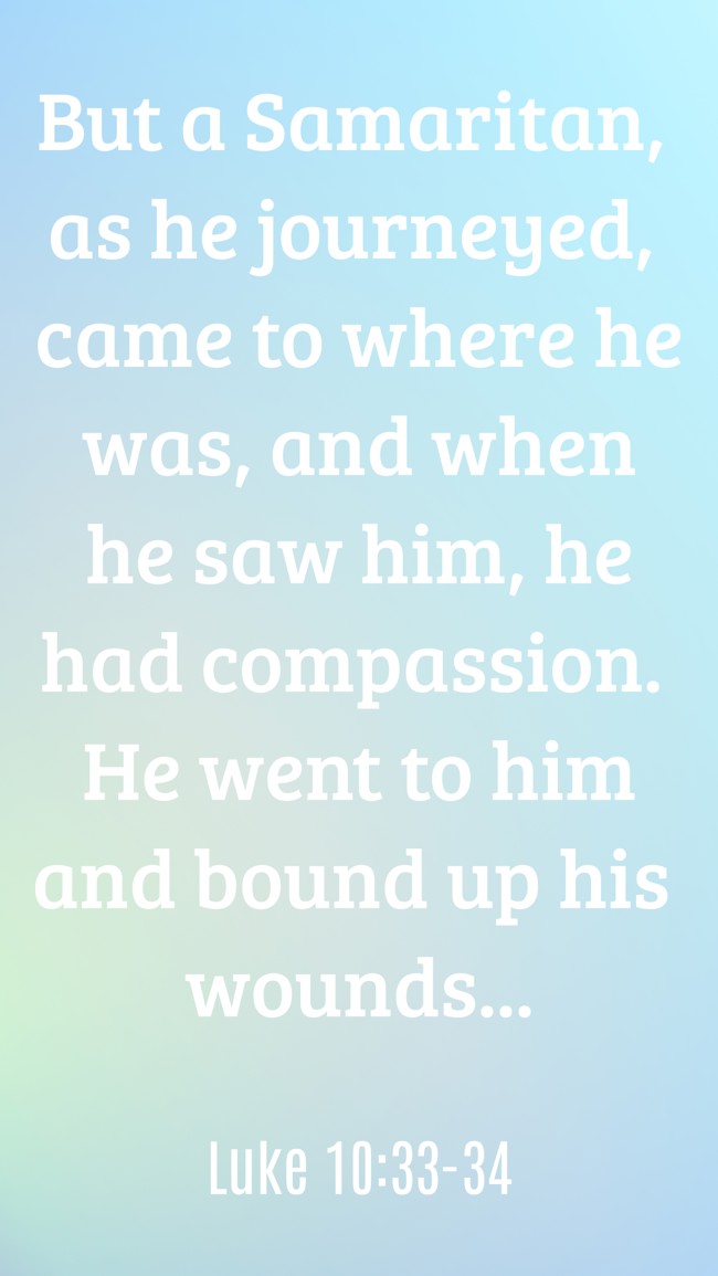 But a Samaritan, as he journeyed, came to where he was, and when he saw him, he had compassion. He went to him and bound up his wounds... - Luke 10:33-34
