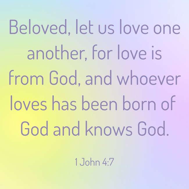 Beloved, let us love one another, for love is from God, and whoever loves has been born of God and knows God. - 1 John 4:7