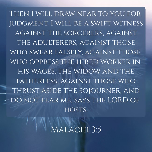 Then I will draw near to you for judgment. I will be a swift witness against the sorcerers, against the adulterers, against those who swear falsely, against those who oppress the hired worker in his wages, the widow and the fatherless, against those who thrust aside the sojourner, and do not fear me, says the LORD of hosts. - Malachi 3:5