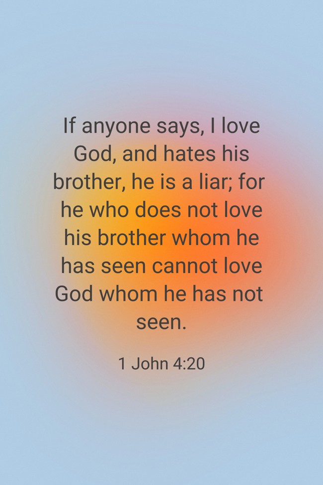 If anyone says, I love God, and hates his brother, he is a liar; for he who does not love his brother whom he has seen cannot love God whom he has not seen. - 1 John 4:20