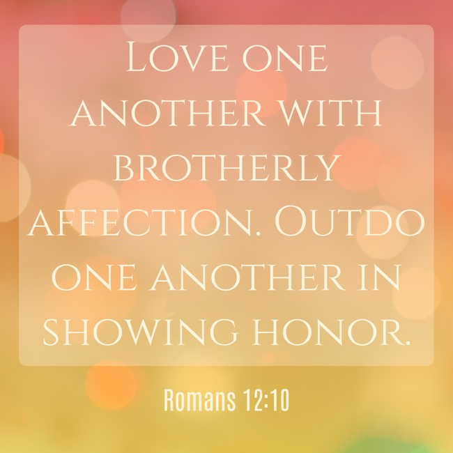 Love one another with brotherly affection. Outdo one another in showing honor. - Romans 12:10