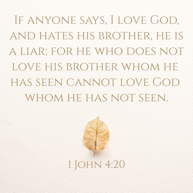 If anyone says, I love God, and hates his brother, he is a liar; for he who does not love his brother whom he has seen cannot love God whom he has not seen. - 1 John 4:20
