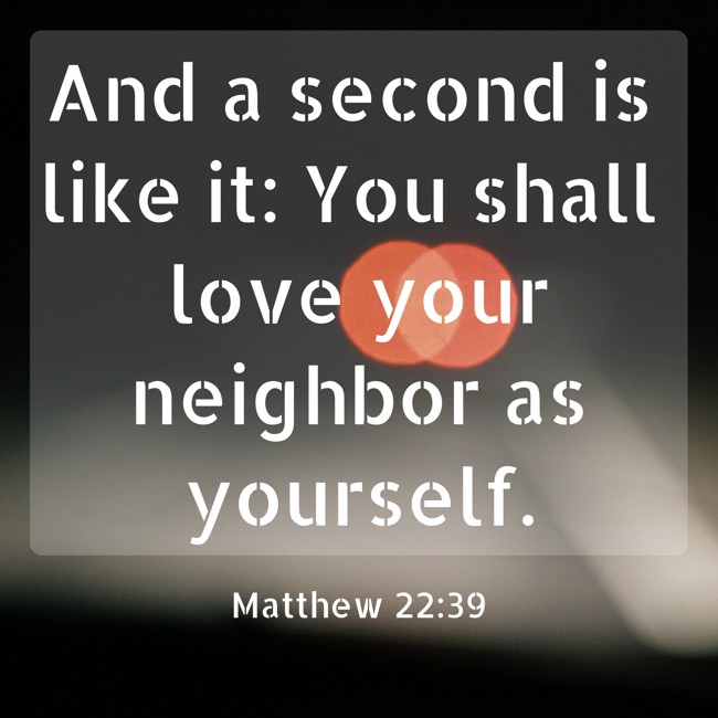 And a second is like it: You shall love your neighbor as yourself. - Matthew 22:39