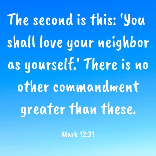 The second is this: 'You shall love your neighbor as yourself.' There is no other commandment greater than these. - Mark 12:31