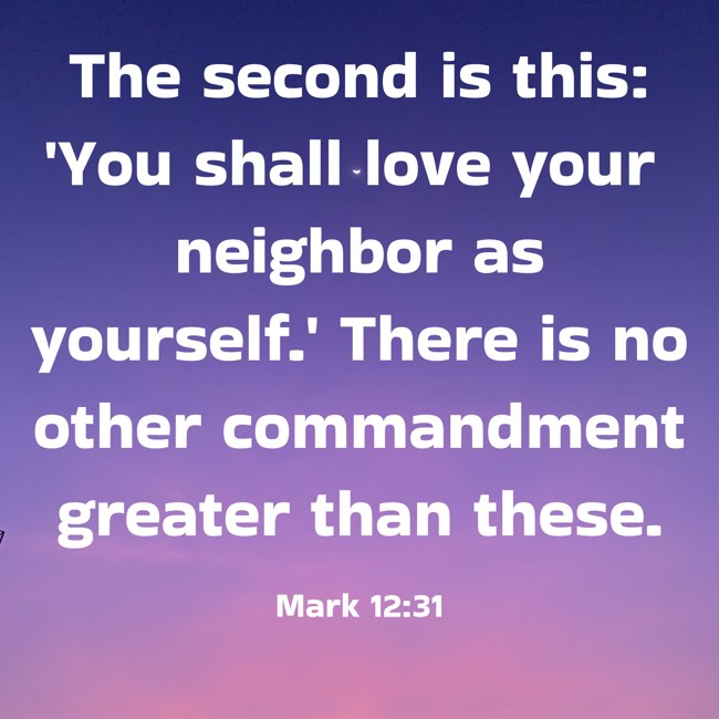 The second is this: 'You shall love your neighbor as yourself.' There is no other commandment greater than these. - Mark 12:31