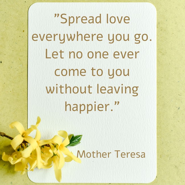Spread love everywhere you go. Let no one ever come to you without leaving happier. - Mother Teresa