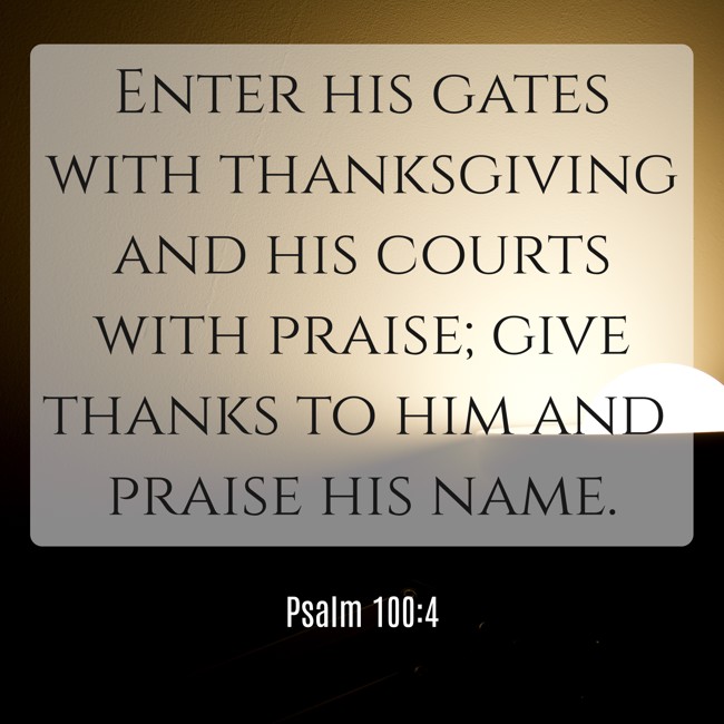 Enter his gates with thanksgiving and his courts with praise; give thanks to him and praise his name. - Psalm 100:4