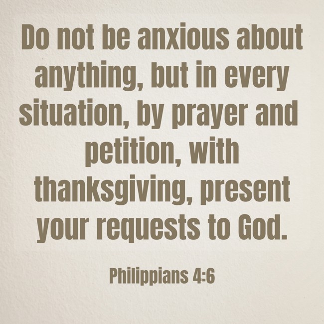 Do not be anxious about anything, but in every situation, by prayer and petition, with thanksgiving, present your requests to God. - Philippians 4:6