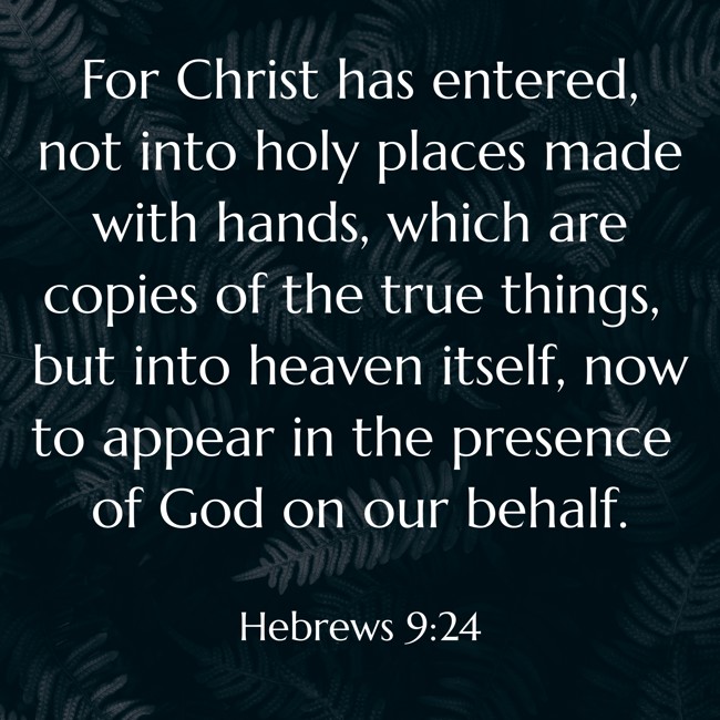 For Christ has entered, not into holy places made with hands, which are copies of the true things, but into heaven itself, now to appear in the presence of God on our behalf. - Hebrews 9:24