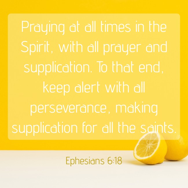 Praying at all times in the Spirit, with all prayer and supplication. To that end, keep alert with all perseverance, making supplication for all the saints. - Ephesians 6:18