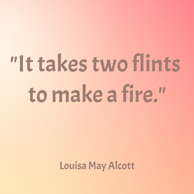 It takes two flints to make a fire. - Louisa May Alcott