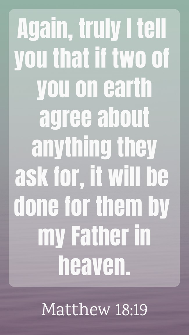 Again, truly I tell you that if two of you on earth agree about anything they ask for, it will be done for them by my Father in heaven. - Matthew 18:19
