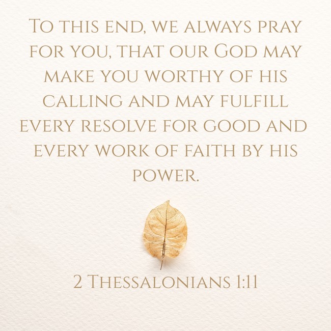 To this end, we always pray for you, that our God may make you worthy of his calling and may fulfill every resolve for good and every work of faith by his power. - 2 Thessalonians 1:11