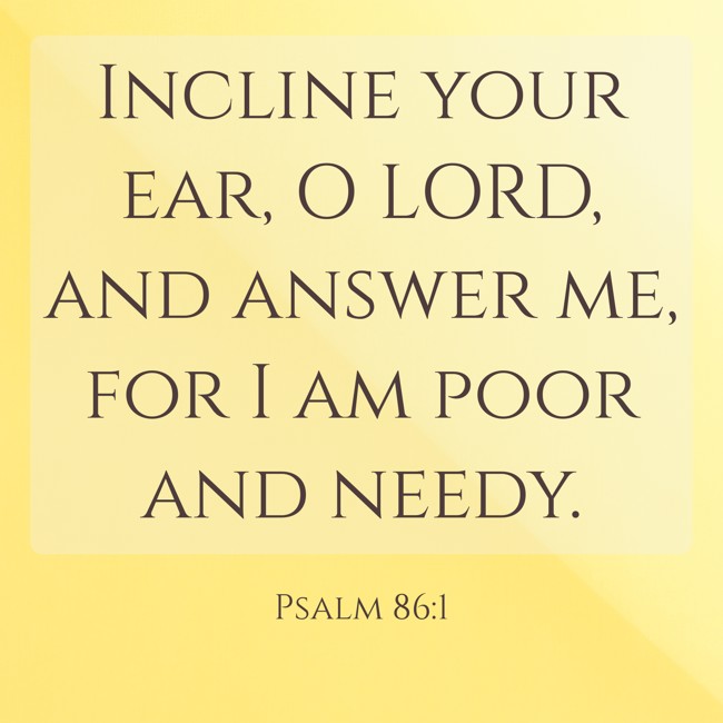 Incline your ear, O LORD, and answer me, for I am poor and needy. - Psalm 86:1
