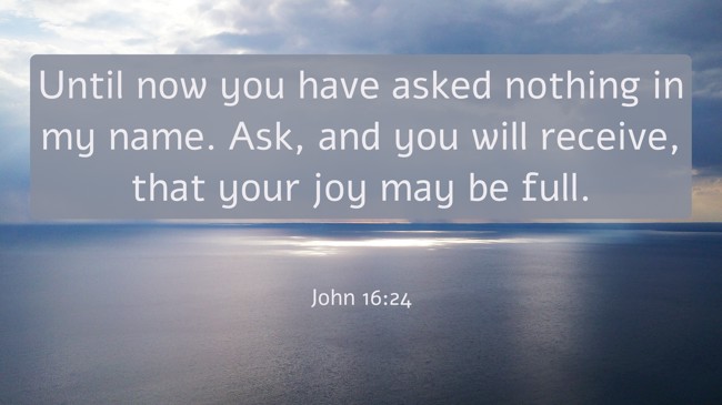 Until now you have asked nothing in my name. Ask, and you will receive, that your joy may be full. - John 16:24