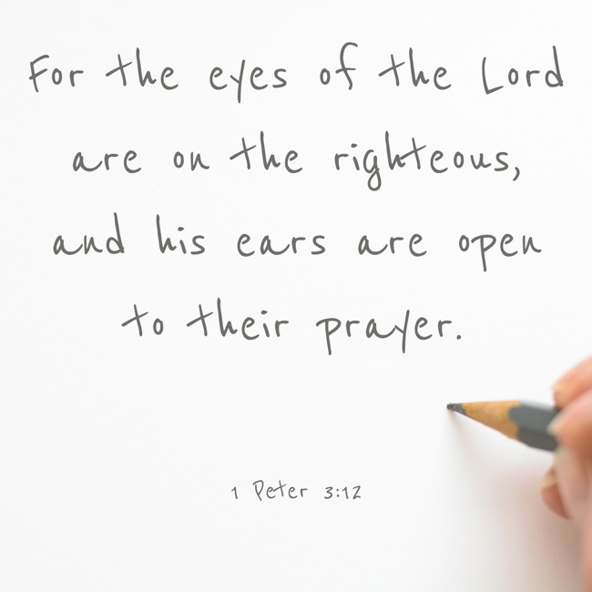 For the eyes of the Lord are on the righteous, and his ears are open to their prayer. - 1 Peter 3:12