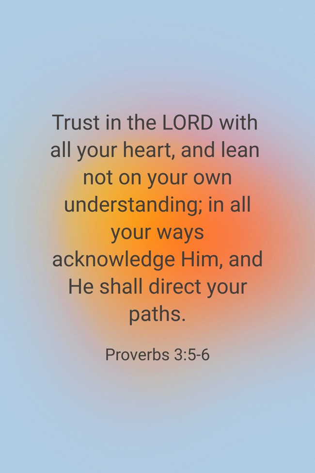 Trust in the LORD with all your heart, and lean not on your own understanding; in all your ways acknowledge Him, and He shall direct your paths. - Proverbs 3:5-6
