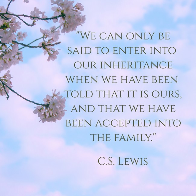 We can only be said to enter into our inheritance when we have been told that it is ours, and that we have been accepted into the family. - C.S. Lewis