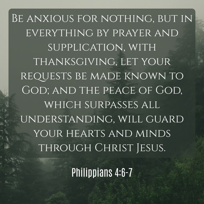 Be anxious for nothing, but in everything by prayer and supplication, with thanksgiving, let your requests be made known to God; and the peace of God, which surpasses all understanding, will guard your hearts and minds through Christ Jesus. - Philippians 4:6-7