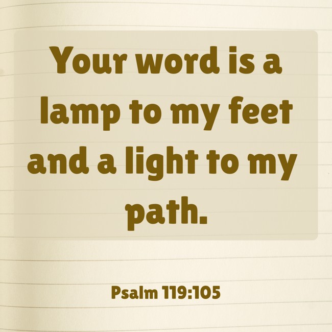 Your word is a lamp to my feet and a light to my path. - Psalm 119:105