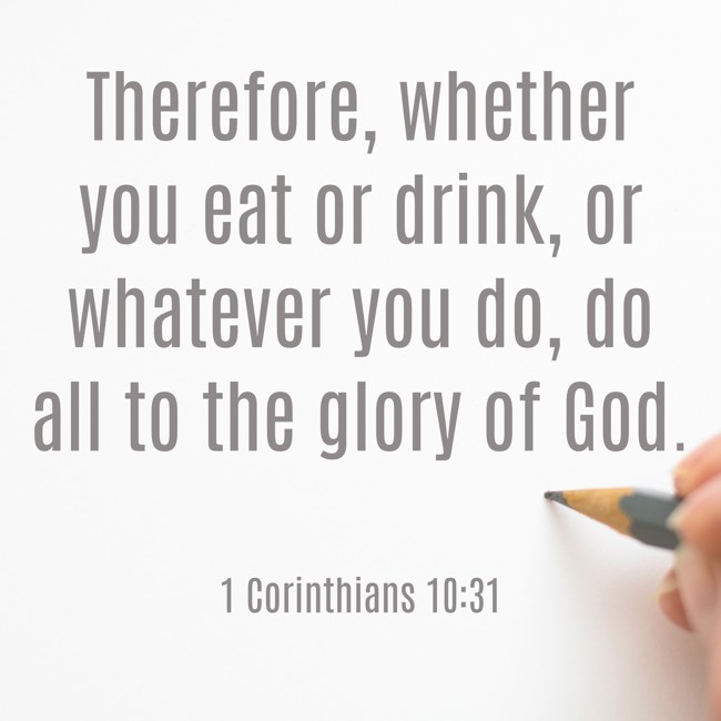 Therefore, whether you eat or drink, or whatever you do, do all to the glory of God. - 1 Corinthians 10:31