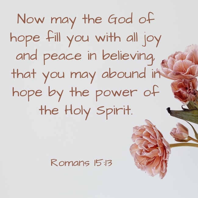 Now may the God of hope fill you with all joy and peace in believing, that you may abound in hope by the power of the Holy Spirit. - Romans 15:13