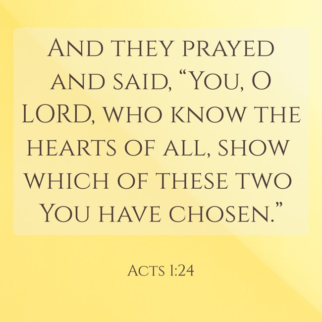 And they prayed and said, “You, O LORD, who know the hearts of all, show which of these two You have chosen.” - Acts 1:24