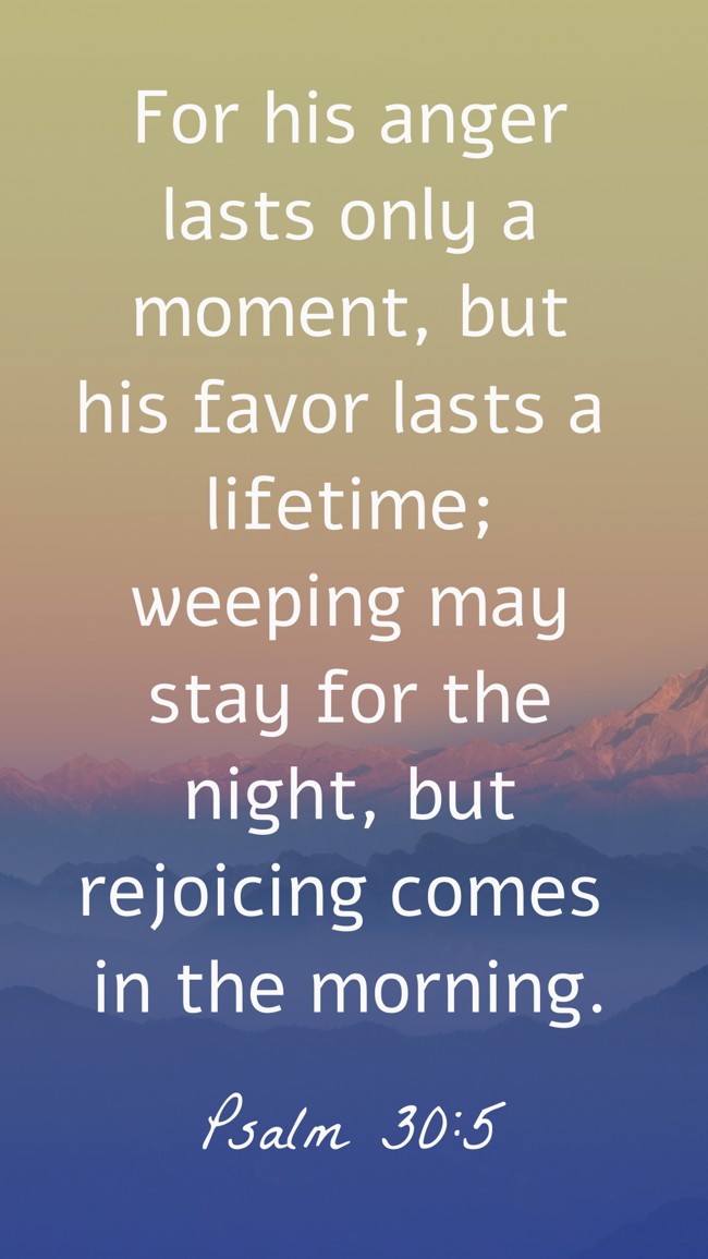 For his anger lasts only a moment, but his favor lasts a lifetime; weeping may stay for the night, but rejoicing comes in the morning. - Psalm 30:5