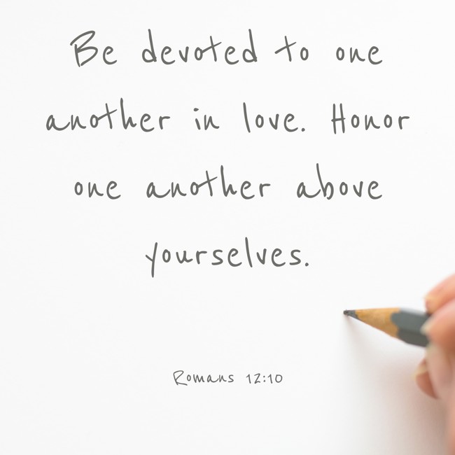 Be devoted to one another in love. Honor one another above yourselves. - Romans 12:10