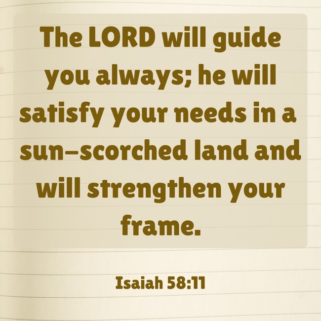 The LORD will guide you always; he will satisfy your needs in a sun-scorched land and will strengthen your frame. - Isaiah 58:11