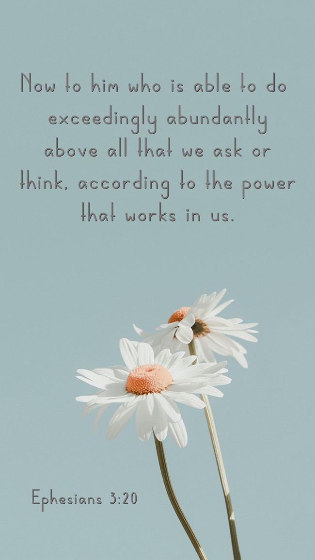 Now to him who is able to do exceedingly abundantly above all that we ask or think, according to the power that works in us. - Ephesians 3:20