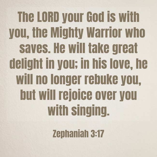The LORD your God is with you, the Mighty Warrior who saves. He will take great delight in you; in his love, he will no longer rebuke you, but will rejoice over you with singing. - Zephaniah 3:17