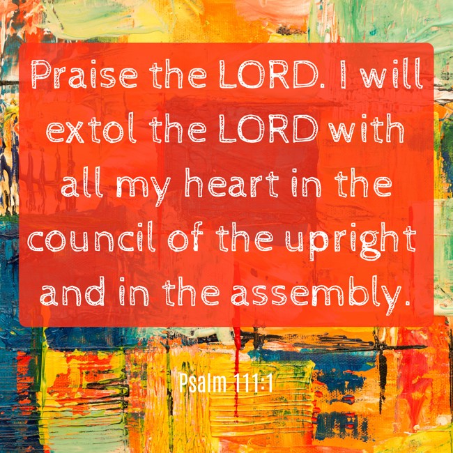 Praise the LORD. I will extol the LORD with all my heart in the council of the upright and in the assembly. - Psalm 111:1