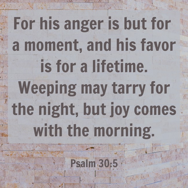 For his anger is but for a moment, and his favor is for a lifetime. Weeping may tarry for the night, but joy comes with the morning. - Psalm 30:5