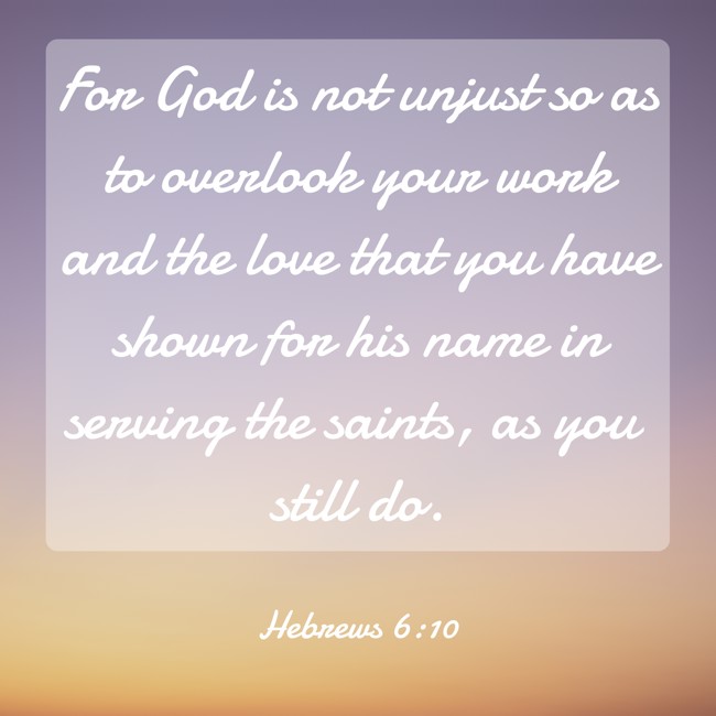 For God is not unjust so as to overlook your work and the love that you have shown for his name in serving the saints, as you still do. - Hebrews 6:10