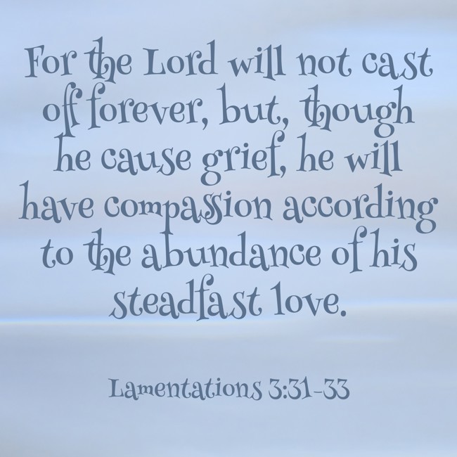 For the Lord will not cast off forever, but, though he cause grief, he will have compassion according to the abundance of his steadfast love. - Lamentations 3:31-33