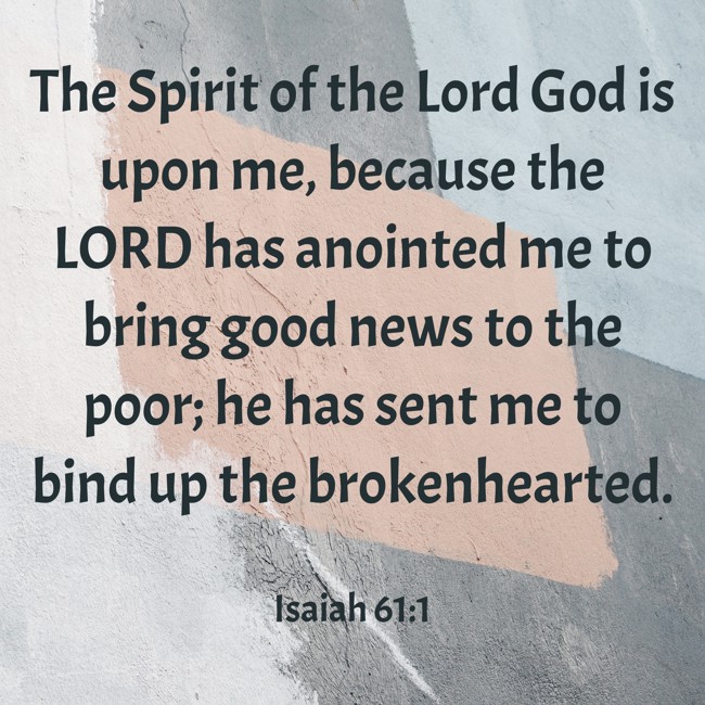 The Spirit of the Lord God is upon me, because the LORD has anointed me to bring good news to the poor; he has sent me to bind up the brokenhearted. - Isaiah 61:1