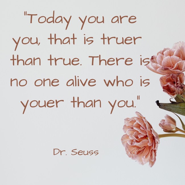 Today you are you, that is truer than true. There is no one alive who is youer than you. - Dr. Seuss