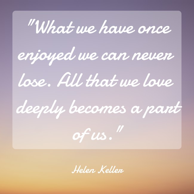 What we have once enjoyed we can never lose. All that we love deeply becomes a part of us. - Helen Keller